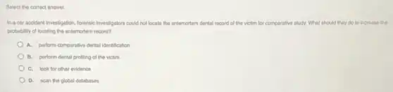 Select the correct answer.
In a car accident investigation, forensic investigators could not locate the antemortem dental record of the victim for comparative study.What should they do to increase the
probability of locating the antemortem record?
A. perform comparative dental identification
B. perform dental profiling of the victim
C. look for other evidence
D. scan the global databases
