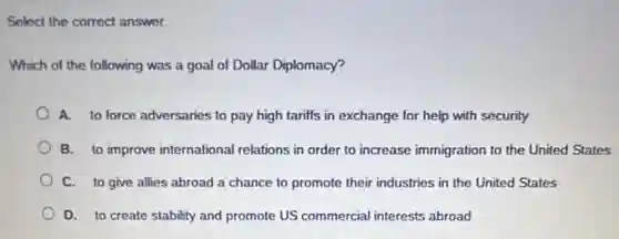 Select the correct answer.
Which of the following was a goal of Dollar Diplomacy?
A. to force adversaries to pay high tariffs in exchange for help with security
B. to improve international relations in order to increase immigration to the United States
C. to give allies abroad a chance to promote their industries in the United States
D. to create stability and promote US commercial interests abroad