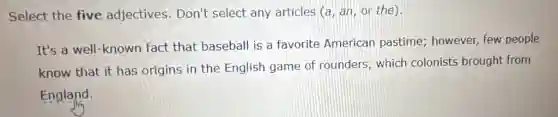 Select the five adjectives. Don't select any articles (a an, or the)
It's a well-known fact that baseball is a favorite American pastime; however, few people
know that it has origins in the English game of rounders, which colonists brought from
England.