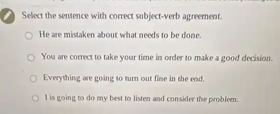 Select the sentence with correct subject-verb agreement.
He are mistaken about what needs to be done.
You are correct to take your time in order to make a good decision.
Everything are going to turn out fine in the end.
I is going to do my best to listen and consider the problem.