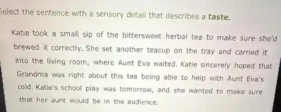 Select the sentence with a sensory detail that describes a taste.
Katie took a small sip of the bittersweet herbal tea to make sure she'd
brewed it correctly.She set another teacup on the tray and carried it
into the living room where Aunt Eva waited. Katie sincerely hoped that
Grandma was right about this tea being able to help with Aunt Eva's
cold. Katie's school play was tomorrow , and she wanted to make sure
that her aunt would be in the audience.