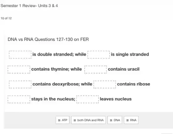 Semester 1 Review-Units 3&4
10 of 12
DNA vs RNA Questions 127-130 on FER
square is double stranded; while square is single stranded
square contains thymine; while square contains uracil
square contains deoxyribose;while square contains ribose
square stays in the nucleus; square leaves nucleus
: ATP
: both DNA and RNA
: DNA
: RNA