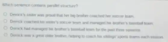 Which sentence contains paralle!structure?
Derrick's sister was proud that her big brother coached her soccer team.
Derrick coached his sister's soccer team and managed his brother's baseball team.
Derrick had managed his brother's baseball team for the past three seasons.
Derrick was a great older brother, helping to coach his siblings' sports teams each season.