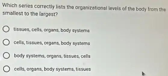 Which series correctly lists the organizational levels of the body from the
smallest to the largest?
tissues, cells, organs body systems
cells, tissues, organs body systems
body systems, organs tissues,cells
cells, organs, body systems, tissues