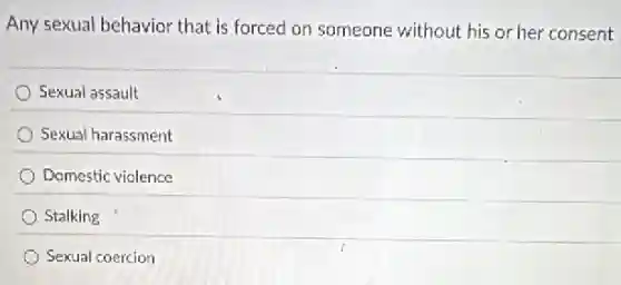 Any sexual behavior that is forced on someone without his or her consent
) Sexual assault
Sexual harassment
Domestic violence
Stalking
Sexual coercion