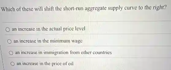 Which of these will shift the short-run aggregate supply curve to the right?
an increase in the actual price level
an increase in the minimum wago
an increase in immigration from other countries
an increase in the price of oil