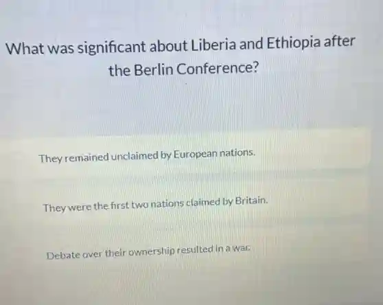 What was significant about Liberia and Ethiopia after
the Berlin Conference?
They remained unclaimed by Europear nations.
They were the first two nations claimed by Britain.
Debate over their ownership resulted in a war.