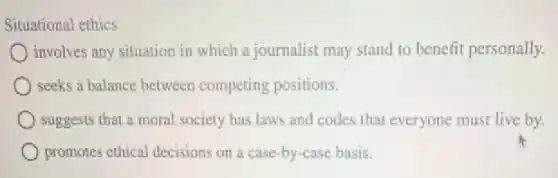 Situational ethics
) involves any situation in which a journalist may stand to benefit personally.
seeks a balance between competing positions.
suggests that a moral society has laws and codes that everyone must live by.
promotes ethical decisions on a case-by-case basis.