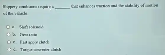 Slippery conditions require a __ that enhances traction and the stability of motion
of the vehicle
a. Shift solenoid
b. Gear ratio
c. Fast apply clutch
d. Torque converter clutch