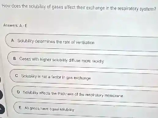 How does the solubility of gases affect their exchange in the respiratory system?
Answers: A-E
A Solubility determines the rate of ventilation
__
B Gases with higher solubility diffuse more rapidly
__
C Solubility is not a factor in gas exchange
D Solubility affects the thickness of the respiratory membrane
E All gascs have equal solubility
