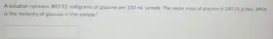 A solution contains 803.92 milligrams of glucose per 100 ml sample. The molar mass of glucose is 180.15g/mol What
is the molarity of glucose in the sample?
square