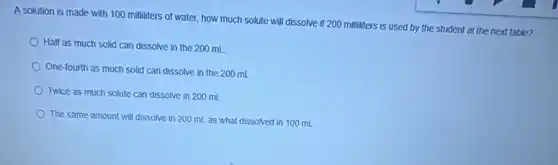 A solution is made with 100 milliliters of water, how much solute will dissolve if 200 milliliters is used by the student at the next table?
Half as much solid can dissolve in the 200 mL
One-fourth as much solid can dissolve in the 200 mL
Twice as much solute can dissolve in 200 mL
The same amount will dissolve in 200 mL as what dissolved in 100 mL