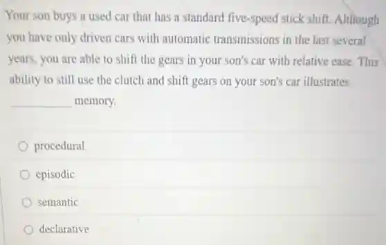 Your son buys a used car that has a standard five-speed stick shift. Although
you have only driven cars with automatic transmissions in the last several
years, you are able to shift the gears in your son's car with relative ease. This
ability to still use the clutch and shift gears on your son's car illustrates
__ memory.
procedural
episodic
semantic
declarative