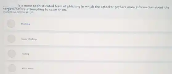 __ is a more sophisticated form of phishing in which the attacker gathers more information about the
CHOOSE AN OPTION BELOW
targets before attempting to scam them.
Phishing
Spear phishing
Vishing
All of these