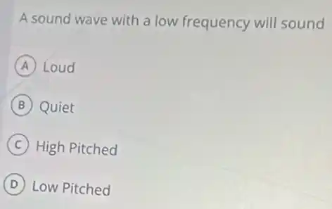 A sound wave with a low frequency will sound
A Loud
B Quiet
C High Pitched
D Low Pitched