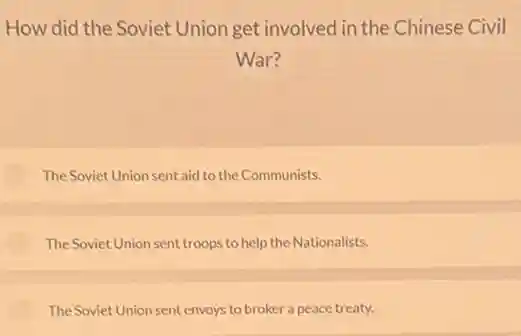 How did the Soviet Union get involved in the Chinese Civil
War?
The Soviet Union sent aid to the Communists.
The Soviet Union sent troops to help the Nationalists.
The Soviet Union sent envoys to broker a peace treaty.