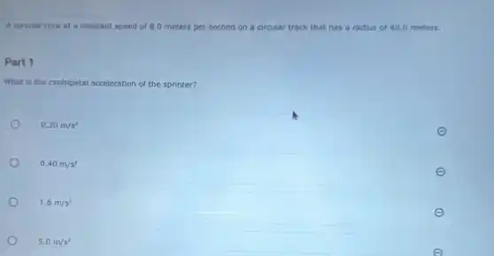 A sprinter runs at a constant speed of 8.0 meters per second on a circular track that has a radius of 40.0 meters.
Part 1
What is the centripetal acceleration of the sprinter?
0.20m/s^2
0.40m/s^2
1.6m/s^2
5.0m/s^2