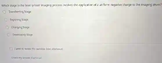 Which stage in the laser printer imaging process involves the application of a uniform negative charge to the imaging drum?
Transferring Stage
Exposing Stage
Charging Stage
Developing Stage
I want to review this question later. (Optional)
Check my answer (Optional)
