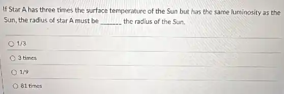 If Star A has three times the surface temperature of the Sun but has the same luminosity as the
Sun, the radius of star A must be __ the radius of the Sun.
1/3
3 times
1/9
81 times