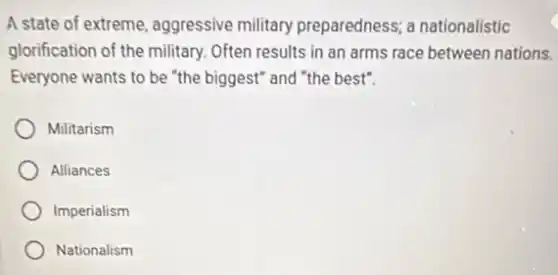 A state of extreme aggressive military preparedness; a nationalistic
glorification of the military.Often results in an arms race between nations.
Everyone wants to be "the biggest" and "the best".
Militarism
Alliances
Imperialism
Nationalism