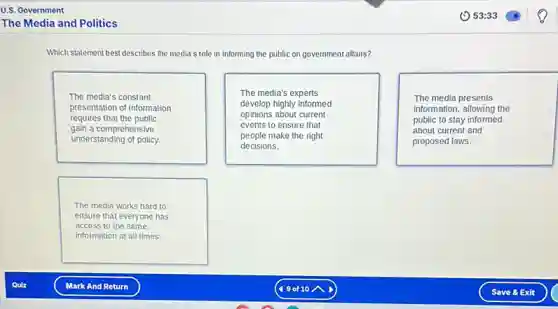 Which statement best describes the media's role in informing the public on government affairs?
The media's constant
presentation of information
requires that the public
gain a comprehensive
understanding of policy.
The media's experts
develop highly informed
opinions about current
events to ensure that
people make the right
decisions.
The media presents
information, allowing the
public to stay informed
about current and
proposed laws.
The media works hard to
ensure that everyone has
access to the same
information at all times.