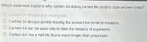 Which statement explains why carbon-14 dating cannot be used to date ancient rocks?
Carbon-14 decays at a varying rate.
Carbon-14 decays quickly leaving the amount too small to measure.
Carbon-14 can be used only to date the remains of organisms.
Carbon-14 has a hall-life that is much longer than potassium.