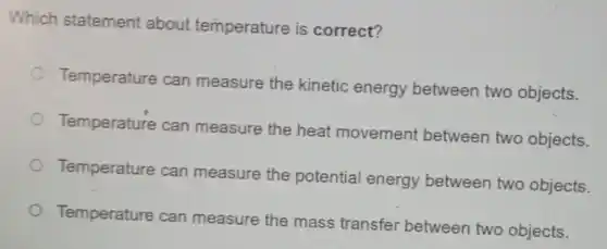 Which statement about temperature is correct?
Temperature can measure the kinetic energy between two objects.
Temperature can measure the heat movement between two objects.
Temperature can measure the potential energy between two objects.
Temperature can measure the mass transfer between two objects.