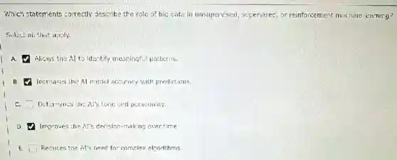 Which statements correctly describe the role of big cata in unsupervised, supervisec or reinforcement machine learning?
Select all that apply.
A. Allows the AI to identify meaningful patterns.
B. Increases the Al motlel Accuracy with predictions.
Determines the Al's tone and personality.
a Improves the AI's decision -making over time.
E. Reduces the At's need for complex alzorithms