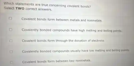 Which statements are true concerning covalent bonds?
Select TWO correct answers.
Covalent bonds form between metals and nonmetals.
Covalently bonded compounds have high melting and boiling points.
Covalent bonds form through the donation of electrons.
Covalently bonded compounds usually have low melting and boiling points.
Covalent bonds form between two nonmetals.