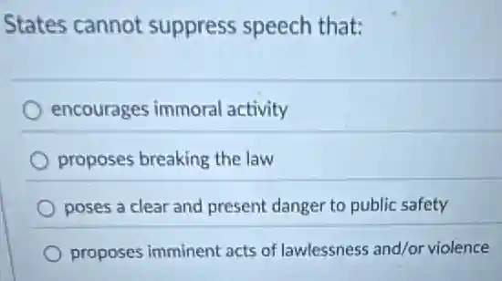 States cannot suppress speech that:
encourages immoral activity
proposes breaking the law
poses a clear and present danger to public safety
proposes imminent acts of lawlessness and/or violence