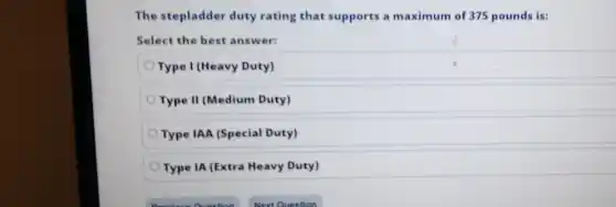 The stepladder duty rating that supports a maximum of 375 pounds is:
Select the best answer:
Type I (Heavy Duty)
Type II (Medium Duty)
Type IAA (Special Duty)
Type IA (Extra Heavy Duty)