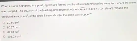 When a stone is dropped in a pond ripples are formed and travel in concentric circles away from where the stone.
was dropped. The equation of the least-squares regression line is
hat (Area)=0.010+3.141(Time^2) What is the
predicted area, in cm^2 of the circle 8 seconds after the stone was dropped?
25.14cm^2
50.27cm^2
64.01cm^2
201.03cm^2