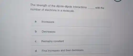 The strength of the dipole-dipole interactions
__ with the
number of electrons in a molecule.
a Increases
b Decreases
C Remains constant
d First increases and then decreases
