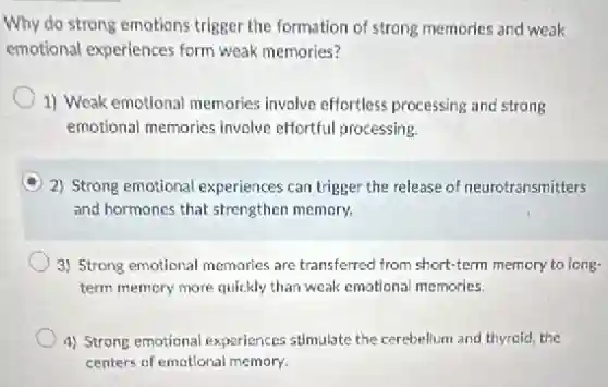 Why do strong emotions trigger the formation of strong memories and weak
emotional experiences form weak memories?
1) Weak emotional memories involve effortless processing and strong
emotional memories involve effortful processing.
A 2) Strong emotional experiences can trigger the release of neurotransmitters
and hormones that strengthen memory.
3) Strong emotional memories are transferred from short-term memory to long-
term memory more quickly than weak emotional memories.
4) Strong emotional experiences stimulate the cerebellum and thyroid, the
centers of emotional memory.