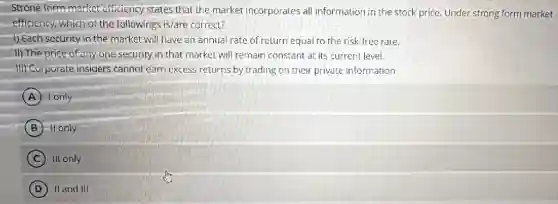 Strong form market efficiency states that the market incorporates all information in the stock price.Under strong form market
efficiency, which of the followings is/are correct?
1) Each security in the market will have an annual rate of return equal to the risk -free rate.
II) The price of any one security in that market will remain constant at its current level.
III) Corporate insiders cannot earn excess returns by trading on their private information
A I only
B -It only
C III only
D II and III