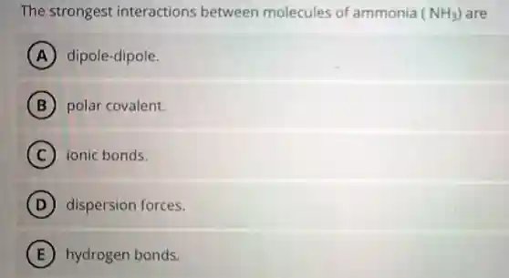 The strongest interactions between molecules of ammonia (NH_(3)) are
A dipole-dipole.
B polar covalent.
C ionic bonds.
D dispersion forces.
E hydrogen bonds.