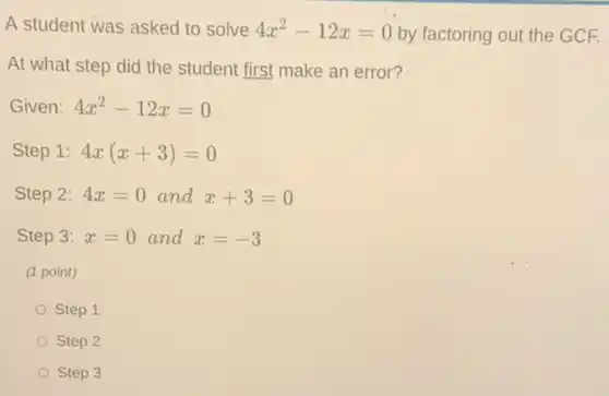 A student was asked to solve 4x^2-12x=0 by factoring out the GCE
At what step did the student first make an error?
Given: 4x^2-12x=0
Step 1: 4x(x+3)=0
Step 2: 4x=0 and x+3=0
Step 3: x=0 and x=-3
(1 point)
Step 1
Step 2
Step 3