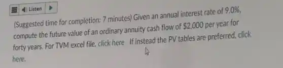 (Suggested time for completion: 7 minutes) Given an annual interest rate of 9.0% 
compute the future value of an ordinary annuity cash flow of 2,000 per year for
forty years. For TVM excel file, click here If instead the PV tables are preferred, click
here.