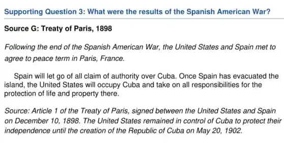 Supporting Question 3:What were the results of the Spanish American War?
Source G: Treaty of Paris, 1898
Following the end of the Spanish American War, the United States and Spain met to
agree to peace term in Paris, France.
Spain will let go of all claim of authority over Cuba. Once Spain has evacuated the
island, the United States will occupy Cuba and take on all responsibilitie s for the
protection of life and property there.
Source: Article 1 of the Treaty of Paris , signed between the United States and Spain
on December 10,1896 . The United States remained in control of Cuba to protect their
independence until the creation of the Republic of Cuba on May 20, 1902.