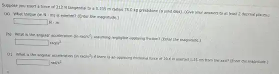 Suppose you exert a force of 212 N tangential to a 0235 m radius 75.0 kg grindstone (a solid disk). (Give your answers to at least 2 decimal places.)
(a) What torque (inNcdot m)
is exerted? (Enter the magnitude.)
square  N-m
(b) What is the angular acceleration (inrad/s^2)
assuming negligible opposing friction?(Enter the magnitude.)
square rad/s^2
(c) What is the angular acceleration (i) nrad/s^2)
if there is an opposing frictional force of 20.6 N exerted 1.25 cm from the axis?(Enter the magnitude.)
square rad/s^2
