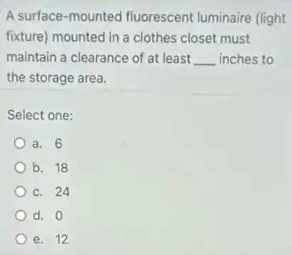 A surface-mounted fluorescent luminaire (light
fixture) mounted in a clothes closet must
maintain a clearance of at least __ inches to
the storage area.
Select one:
a. 6
b. 18
c. 24
d. 0
e. 12