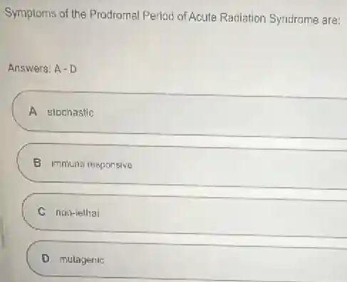 Symptoms of the Prodromal Period of Acute Radiation Syndrome are:
Answers: A-D
A stochastic
B immuna responsive
C non-lethal
D mutagenic