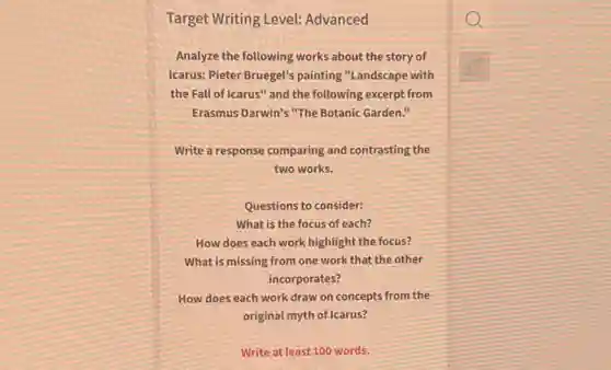 Target Writing Level:Advanced
Analyze the following works about the story of
Icarus: Pieter Bruegel's painting "Landscape with
the Fall of Icarus'and the following excerpt from
Erasmus Darwin's "The Botanic Garden."
Write a response comparing and contrasting the
two works.
Questions to consider:
What is the focus of each?
How does each work highlight the focus?
What is missing from one work that the other
incorporates?
How does each work draw on concepts from the
original myth of Icarus?
Write at least 100 words.