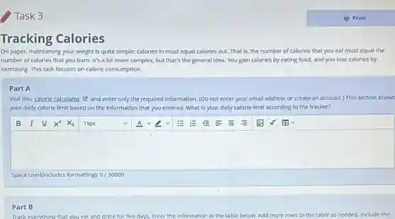 Task 3
Tracking Calories
On paper, maintaining your weight is quite simple:calorles In must equal calories out. That is the number of calories that you eat must equal the
number of calories that you burn. It's a bit more complex, but that's the general Idea. You gain calories by eating food,and you lose calories by
exercising. This task focuses on calorle consumption.
Part A
Visit this calorie calculator (C) and enter only the required Information. (Do not enter your email address or create an account.) This section shows
your dally calorie limit based on the information that you entered. What is your dally calorle limit according to the tracker?
Space used(includes formatting):/30000
Part B
Track everything that you eat and drink for five days. Enter the Information in the table below.Add more rows to the table as needed.Include the