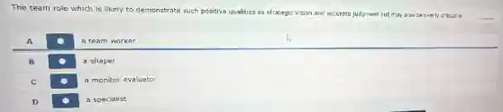 The team role which is likely to demonstrate such positive qualities as strategic vision and accurate judgment but may also be overly critical is
__
A
a team worker
B
a shaper
C
a monitor-evaluator
D
a specialist