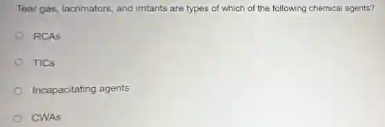Tear gas, lacrimators , and irritants are types of which of the following chemical agents?
RCAS
TICs
Incapacitating agents
CWAS