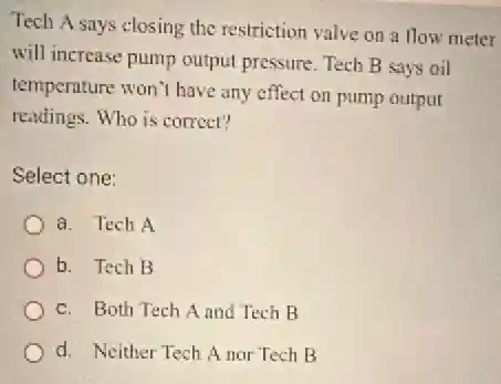 Tech A says closing the restriction valve on a flow meter
will increase pump output pressure. Tech B says oil
temperature won't have any effect on pump output
readings. Who is correct?
Select one:
a. Tech A
b. Tech B
c. Both Tech A and Tech B
d. Neither Tech A nor Tech B