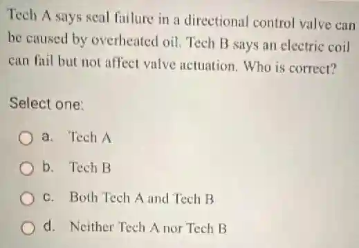 Tech A says seal failure in a directional control valve can
be caused by overheated oil. Tech B says an electric coil
can fail but not affect valve actuation Who is correct?
Select one:
a. Tech A
b. Tech B
c. Both Tech A and Tech B
d. Neither Tech A nor Tech B