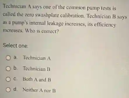 Technician A says one of the common pump tests is
called the zero swashplate calibration. Technician B says
as a pump's internal leakage increases, its efficiency
increases. Who is correct?
Select one:
a. Technician A
b. Technician B
c. Both A and B
d. Neither Anor B