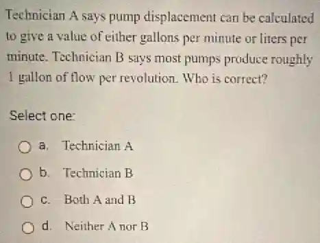 Technician A says pump displacement can be calculated
to give a value of either gallons per minute or liters per
minute. Technician B says most pumps produce roughly
I gallon of flow per revolution. Who is correct?
Select one:
a. Technician A
b. Technician B
c. Both A and B
d. Neither Anor B